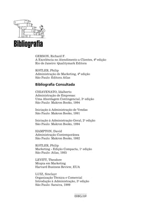 Bibliografia
        GERSON, Richard F.
        A Excelência no Atendimento a Clientes, 4ª edição
        Rio de Janeiro: Qualitymark Editora

        KOTLER, Philip
        Administração de Marketing, 4ª edição
        São Paulo: Editora Atlas

        Bibliografia Consultada
        CHIAVENATO, Idalberto
        Administração de Empresas:
        Uma Abordagem Contingencial, 3a edição
        São Paulo: Makron Books, 1994

        Iniciação à Administração de Vendas
        São Paulo: Makron Books, 1991

        Iniciação à Administração Geral, 2a edição
        São Paulo: Makron Books, 1994

        HAMPTON, David
        Administração Contemporânea
        São Paulo: Makron Books, 1992

        KOTLER, Philip
        Marketing - Edição Compacta, 1a edição
        São Paulo: Atlas, 1985

        LEVITT, Theodore
        Miopia em Marketing
        Harvard Business Review, EUA

        LUIZ, Sinclayr
        Organização Técnica e Comercial
        Introdução à Administração, 3a edição
        São Paulo: Saraiva, 1999


                                   008G/69
 