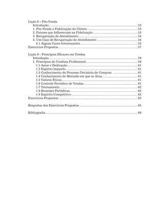 Lição 8 - Pós-Venda
   Introdução.......................................................................................................... 53
   1. Pós-Venda e Fidelização do Cliente............................................................ 53
                                                           .
   2. Fatores que Influenciam na Fidelização. .................................................... 53
                                                                  .
   3. Recuperação de Atendimento. ..................................................................... 54
                                                 .
   4. Um Caso de Recuperação de Atendimento................................................. 54
      4.1 Alguns Casos Interessantes..................................................................... 55
Exercícios Propostos. ............................................................................................. 57
                         .

Lição 9 - Princípios Eficazes em Vendas
   Introdução.......................................................................................................... 59
   1. Princípios de Conduta Profissional. ............................................................ 59
                                                          .
      1.1 Amor e Dedicação. .................................................................................. 61
                                    .
      1.2 Espírito Inquieto...................................................................................... 61
      1.3 Conhecimento do Processo Decisório de Compras .............................. 61
      1.4 Conhecimento do Mercado em que se Atua.......................................... 61
                                                                             .
      1.5 Valores Éticos.......................................................................................... 61
                             .
      1.6 Controle Periódico de Vendas................................................................ 61
                                                       .
      1.7 Treinamento............................................................................................. 62
      1.8 Reuniões Periódicas................................................................................. 62
      1.9 Espírito Competitivo............................................................................... 62
Exercícios Propostos. ............................................................................................. 63
                         .

Respostas dos Exercícios Propostos...................................................................... 65

Bibliografia.............................................................................................................. 69
 