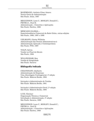 Instituto Monitor


MAXIMIANO, Antônio César Amaru
Teoria Geral da Administração
São Paulo: Atlas, 1997

MEGGINSON, Leon C.; MOSLEY, Donald C.;
PIETRI Jr., Paul H.
Administração - Conceitos e Aplicações
São Paulo: Harbra, 1986

MERCADO GLOBAL -
Superintendência Comercial da Rede Globo, várias edições
São Paulo, 1996, 1997 e 1998

UHLMANN, Günter Wilhelm
Administração das Teorias Administrativas à
Administração Aplicada e Contemporânea
São Paulo: FTD, 1997

VOLPI, Sylvia
Vender no Final do Século
São Paulo, 1994

WILLINGHAM, Ron
Vendas & Integridade
São Paulo: Saraiva

Bibliografia Indicada
CHIAVENATO, Idalberto
Administração de Empresas:
Uma Abordagem Contingencial, 3a edição
São Paulo: Makron Books, 1994

Iniciação à Administração de Vendas
São Paulo: Makron Books, 1991

Iniciação à Administração Geral, 2a edição
São Paulo: Makron Books, 1994

LUIZ, Sinclayr
Organização Técnica e Comercial
Introdução à Administração, 3a edição
São Paulo: Saraiva, 1999

MEGGINSON, Leon C.; MOSLEY, Donald C.;
PIETRI Jr., Paul H.
Administração - Conceitos e Aplicações
São Paulo: Harbra, 1986

                            008G/70
 