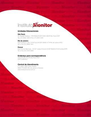 Unidades Educacionais
São Paulo
Av. Rangel Pestana, 1105 • Brás • CEP 03001-000 • São Paulo • SP
Tel. (11) 3555-1000 e Fax (11) 3555-1020

Rio de Janeiro
Rua Haddock Lobo, 219 • Tijuca • CEP 20260-141 • Rio de Janeiro • RJ
Tel. e Fax (21) 3649-1401

Paraná
Rua Vicente Machado, 181 • 1º andar • Centro • CEP 80420-010 • Curitiba • PR
Tel. e Fax (41) 3322-3500


Endereço para correspondência
Caixa Postal 2722 • São Paulo • SP
CEP 01009-972


Central de Atendimento
(11) 3555-1000 (Todo o Brasil)
0800-773-4455 (Rio de Janeiro e Paraná)
www.institutomonitor.com.br
 