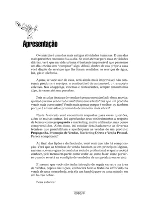 Apresentação
      O comércio é uma das mais antigas atividades humanas. E uma das
  mais presentes em nosso dia-a-dia. Se você atentar para suas atividades
  diárias, verá que na vida urbana é bastante improvável que passemos
  um dia inteiro sem “comprar” algo. Afinal, dentro de sua própria casa
  você dispõe de serviços que lhe foram vendidos: os serviços de água,
  luz, gás e telefonia.

      Agora, se você sair de casa, será ainda mais improvável não con-
  sumir produtos e serviços: o combustível do automóvel, o transporte
  coletivo. Nos shoppings, cinemas e restaurantes, sempre consumimos
  algo, às vezes até sem perceber.

     Pois estudar técnicas de vendas é pensar no outro lado dessa moeda:
  quem é que nos vende tudo isso? Como isso é feito? Por que um produto
  vende mais que o outro? Vende mais apenas porque é melhor, ou também
  porque é anunciado e promovido de maneira mais eficaz?

      Neste fascículo você encontrará respostas para essas questões,
  além de muitas outras. Irá aprofundar seus conhecimentos a respeito
  de termos como propaganda e marketing, muito utilizados, mas pouco
  compreendidos. Além disso, irá estudar detalhadamente as diversas
  técnicas que possibilitam e aperfeiçoam as vendas de um produto:
  Propaganda, Promoção de Vendas, Marketing Direto e Venda Pessoal.
  Parece complicado?

      Ao final das lições e do fascículo, você verá que não há complica-
  ção. Verá que as técnicas de venda baseiam-se em princípios lógicos,
  racionais, e em regras de condutas social e profissional as quais você já
  conhece, pelo menos em parte: como vestir-se, como falar, como portar-
  se quando se está na condição de vendedor de um produto ou serviço.

      E mesmo que você não tenha intenção de seguir carreira na área
  de vendas, depois das lições, conhecerá todo o trabalho envolvido na
  venda de uma mercadoria, seja ela um hambúrguer ou uma mansão em
  um bairro nobre.

     Bons estudos!


                                  008G/9
 