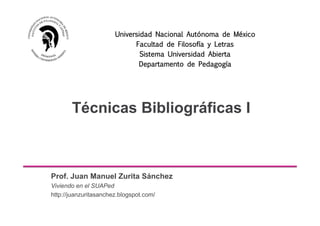 Técnicas Bibliográficas I
Prof. Juan Manuel Zurita Sánchez
Viviendo en el SUAPed
http://juanzuritasanchez.blogspot.com/
Universidad Nacional Autónoma de México
Facultad de Filosofía y Letras
Sistema Universidad Abierta
Departamento de Pedagogía
 