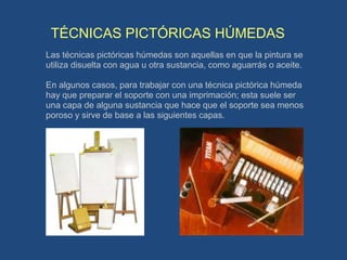 TÉCNICAS PICTÓRICAS HÚMEDAS
Las técnicas pictóricas húmedas son aquellas en que la pintura se
utiliza disuelta con agua u otra sustancia, como aguarrás o aceite.
En algunos casos, para trabajar con una técnica pictórica húmeda
hay que preparar el soporte con una imprimación; esta suele ser
una capa de alguna sustancia que hace que el soporte sea menos
poroso y sirve de base a las siguientes capas.
 