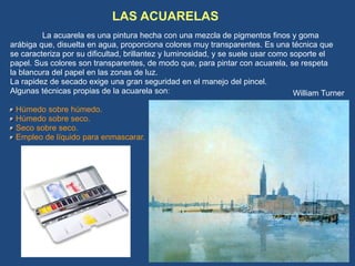 LAS ACUARELAS
La acuarela es una pintura hecha con una mezcla de pigmentos finos y goma
arábiga que, disuelta en agua, proporciona colores muy transparentes. Es una técnica que
se caracteriza por su dificultad, brillantez y luminosidad, y se suele usar como soporte el
papel. Sus colores son transparentes, de modo que, para pintar con acuarela, se respeta
la blancura del papel en las zonas de luz.
La rapidez de secado exige una gran seguridad en el manejo del pincel.
Algunas técnicas propias de la acuarela son:
Húmedo sobre húmedo.
Húmedo sobre seco.
Seco sobre seco.
Empleo de líquido para enmascarar.
William Turner
 