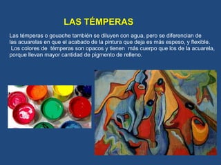 LAS TÉMPERAS
Las témperas o gouache también se diluyen con agua, pero se diferencian de
las acuarelas en que el acabado de la pintura que deja es más espeso, y flexible.
Los colores de témperas son opacos y tienen más cuerpo que los de la acuarela,
porque llevan mayor cantidad de pigmento de relleno.
 