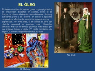 EL ÓLEO
El óleo es un tipo de pintura grasa cuyos pigmentos
se encuentran disueltos en aceites, como el de
linaza. La pintura al óleo es, esencialmente, densa y
cubriente; pero si se diluye en aceite o aguarrás
proporciona efectos de suave transparencia muy
expresivos. Por otro lado, si se aplica el óleo con
distinta densidad se pueden crear diferentes
texturas. Ha sido la técnica pictórica más usada por
los artistas desde el siglo XV hasta mediados del
siglo XX, con el surgimiento de los acrílicos
H. Matisse
Van Eyck
 