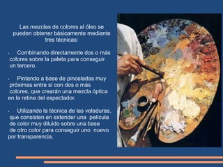 Las mezclas de colores al óleo se
pueden obtener básicamente mediante
tres técnicas:
• Combinando directamente dos o más
colores sobre la paleta para conseguir
un tercero.
• Pintando a base de pinceladas muy
próximas entre sí con dos o más
colores, que crearán una mezcla óptica
en la retina del espectador.
• Utilizando la técnica de las veladuras,
que consisten en extender una película
de color muy diluido sobre una base
de otro color para conseguir uno nuevo
por transparencia.
Turner
 