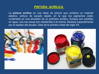La pintura acrílica es una clase de pintura que contiene un material
plástico, pintura de secado rápido, en la que los pigmentos están
contenidos en una emulsión de un polímero acrílico. Aunque son solubles
en agua, una vez secas son resistentes a la misma. Destaca especialmente
por la rapidez del secado. Data de la primera mitad del siglo XX.
PINTURA ACRÍLICA
 