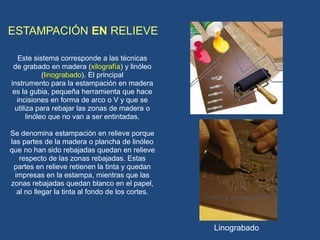 ESTAMPACIÓN EN RELIEVE
Este sistema corresponde a las técnicas
de grabado en madera (xilografía) y linóleo
(linograbado). El principal
instrumento para la estampación en madera
es la gubia, pequeña herramienta que hace
incisiones en forma de arco o V y que se
utiliza para rebajar las zonas de madera o
linóleo que no van a ser entintadas.
Se denomina estampación en relieve porque
las partes de la madera o plancha de linóleo
que no han sido rebajadas quedan en relieve
respecto de las zonas rebajadas. Estas
partes en relieve retienen la tinta y quedan
impresas en la estampa, mientras que las
zonas rebajadas quedan blanco en el papel,
al no llegar la tinta al fondo de los cortes.
Linograbado
 