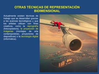OTRAS TÉCNICAS DE REPRESENTACIÓN
BIDIMENSIONAL
Actualmente existen técnicas de
trabajo que se desarrollan gracias
a los avances tecnológicos y que
los artistas utilizan con fines
creativos, como la reprografía
(fotocopiadora), la proyección de
imágenes (montajes de arte
contemporáneo, proyectores de
diapositivas) o la tecnología digital
(informática).
 