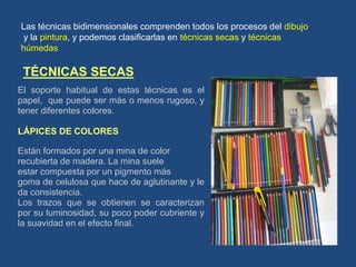 TÉCNICAS SECAS
El soporte habitual de estas técnicas es el
papel, que puede ser más o menos rugoso, y
tener diferentes colores.
LÁPICES DE COLORES
Están formados por una mina de color
recubierta de madera. La mina suele
estar compuesta por un pigmento más
goma de celulosa que hace de aglutinante y le
da consistencia.
Los trazos que se obtienen se caracterizan
por su luminosidad, su poco poder cubriente y
la suavidad en el efecto final.
Las técnicas bidimensionales comprenden todos los procesos del dibujo
y la pintura, y podemos clasificarlas en técnicas secas y técnicas
húmedas
 