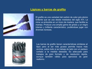 Lápices y barras de grafito
El grafito es una variedad del carbón de color gris plomo
brillante que se usa desde mediados del siglo XVI. La
mina va embutida en un trozo de madera, que facilita su
manejo. Produce una amplia gama de grises y un negro
intenso y brillante característico, pudiéndose jugar con
diversas durezas.
Las barras de grafito tienen características similares al
lápiz pero al ser más grueso permite trazos más
anchos, sobre todo si se trabaja de lado con un pedazo
cortado a la medida deseada. Es adecuado para
trabajos de gran formato y de resolución rápida,
aunque también válido para ejercicios de gran
realismo.
 