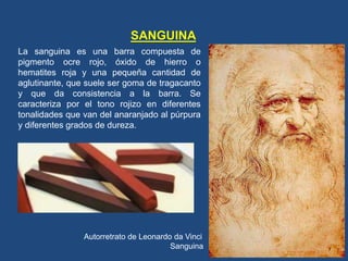 SANGUINA
La sanguina es una barra compuesta de
pigmento ocre rojo, óxido de hierro o
hematites roja y una pequeña cantidad de
aglutinante, que suele ser goma de tragacanto
y que da consistencia a la barra. Se
caracteriza por el tono rojizo en diferentes
tonalidades que van del anaranjado al púrpura
y diferentes grados de dureza.
Autorretrato de Leonardo da Vinci
Sanguina
 