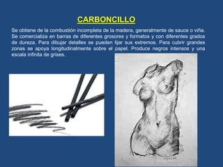 CARBONCILLO
Se obtiene de la combustión incompleta de la madera, generalmente de sauce o viña.
Se comercializa en barras de diferentes grosores y formatos y con diferentes grados
de dureza. Para dibujar detalles se pueden lijar sus extremos. Para cubrir grandes
zonas se apoya longitudinalmente sobre el papel. Produce negros intensos y una
escala infinita de grises.
 