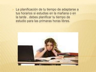 

La planificación de tu tiempo de adaptarse a
tus horarios si estudias en la mañana o en
la tarde , debes planificar tu tiempo de
estudio para las primaras horas libres.

 