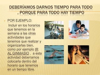 DEBERÍAMOS DARNOS TIEMPO PARA TODO
, PORQUE PARA TODO HAY TIEMPO


POR EJEMPLO:
Incluir en los horarios
que tenemos en la
semana a las otras
actividades que
tenemos que realizar y
organizarlas bien,
como por ejemplo IR
AL GINMASIO , a esta
actividad deberíamos
colocarla dentro del
horario que tenemos
en un tiempo libre.

 