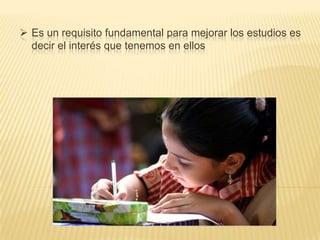  Es un requisito fundamental para mejorar los estudios es
decir el interés que tenemos en ellos

 