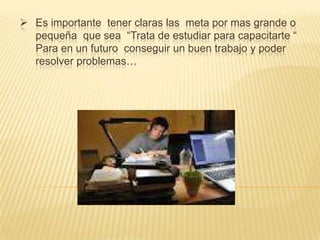  Es importante tener claras las meta por mas grande o
pequeña que sea “Trata de estudiar para capacitarte “
Para en un futuro conseguir un buen trabajo y poder
resolver problemas…

 