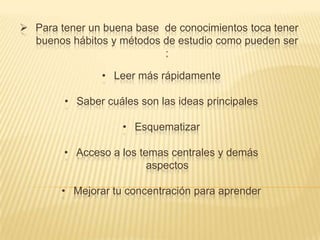 Para tener un buena base de conocimientos toca tener
buenos hábitos y métodos de estudio como pueden ser
:
• Leer más rápidamente
• Saber cuáles son las ideas principales
• Esquematizar
• Acceso a los temas centrales y demás
aspectos
• Mejorar tu concentración para aprender

 
