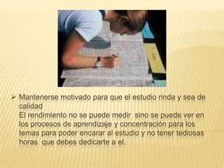  Mantenerse motivado para que el estudio rinda y sea de
calidad
El rendimiento no se puede medir sino se puede ver en
los procesos de aprendizaje y concentración para los
temas para poder encarar al estudio y no tener tediosas
horas que debes dedicarte a el.

 