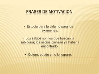 FRASES DE MOTIVACION
• Estudia para la vida no para los
exa​menes.
• Los sabios son los que buscan la
sabiduría;​ los necios piensan ya haberla
encontrado.
• Quiero, puedo y no lo lograré​.

 