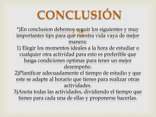 

*)En conclusion debemos seguir los siguientes y muy
importantes tips para que nuestra vida vaya de mejor
manera:
1) Elegir los momentos ideales a la hora de estudiar o
cualquier otra actividad para esto es preferible que
haiga condiciones optimas para tener un mejor
desempeño.
2)Planificar adecuadamente el tiempo de estudio y que
este se adapte al horario que tienes para realizar otras
actividades.
3)Anota todas las actividades, dividiendo el tiempo que
tienes para cada una de ellas y proponerse hacerlas.

 