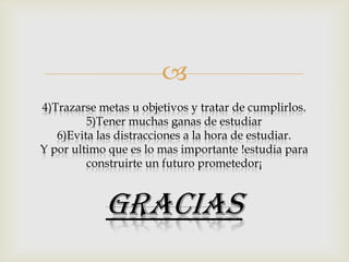 
4)Trazarse metas u objetivos y tratar de cumplirlos.
5)Tener muchas ganas de estudiar
6)Evita las distracciones a la hora de estudiar.
Y por ultimo que es lo mas importante !estudia para
construirte un futuro prometedor¡

GRACIAS

 