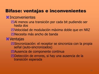 15
Bifase: ventajas e inconvenientes
Inconvenientes
Al menos una transición por cada bit pudiendo ser
hasta dos
Velocidad de modulación máxima doble que en NRZ
Necesita más ancho de banda
Ventajas
Sincronización: el receptor se sincroniza con la propia
señal (auto-sincronizados)
Ausencia de componente continua
Detección de errores, si hay una ausencia de la
transición esperada
 
