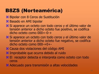 18
B8ZS (Norteamérica)
 Bipolar con 8 Ceros de Sustitución
 Basado en AMI bipolar
 Si aparece un octeto con todo ceros y el último valor de
tensión anterior a dicho octeto fue positivo, se codifica
dicho octeto como 000+-0-+
 Si aparece un octeto con todo ceros y el último valor de
tensión anterior a dicho octeto fue negativo, se codifica
dicho octeto como 000-+0+-
 Causa dos violaciones del código AMI
 Improbable que ocurra debido al ruido
 El receptor detecta e interpreta como octeto con todo
ceros
 Adecuado para transmisión a altas velocidades
 