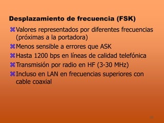 25
Desplazamiento de frecuencia (FSK)
Valores representados por diferentes frecuencias
(próximas a la portadora)
Menos sensible a errores que ASK
Hasta 1200 bps en líneas de calidad telefónica
Transmisión por radio en HF (3-30 MHz)
Incluso en LAN en frecuencias superiores con
cable coaxial
 