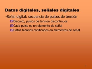 3
Datos digitales, señales digitales
-Señal digital: secuencia de pulsos de tensión
Discreto, pulsos de tensión discontinuos
Cada pulso es un elemento de señal
Datos binarios codificados en elementos de señal
 