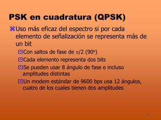 30
PSK en cuadratura (QPSK)
Uso más eficaz del espectro si por cada
elemento de señalización se representa más de
un bit
Con saltos de fase de /2 (90o)
Cada elemento representa dos bits
Se pueden usar 8 ángulo de fase e incluso
amplitudes distintas
Un modem estándar de 9600 bps usa 12 ángulos,
cuatro de los cuales tienen dos amplitudes
 