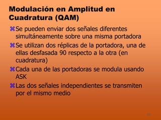 35
Modulación en Amplitud en
Cuadratura (QAM)
Se pueden enviar dos señales diferentes
simultáneamente sobre una misma portadora
Se utilizan dos réplicas de la portadora, una de
ellas desfasada 90 respecto a la otra (en
cuadratura)
Cada una de las portadoras se modula usando
ASK
Las dos señales independientes se transmiten
por el mismo medio
 