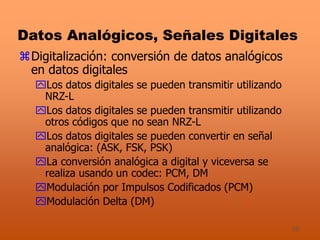 39
Datos Analógicos, Señales Digitales
Digitalización: conversión de datos analógicos
en datos digitales
Los datos digitales se pueden transmitir utilizando
NRZ-L
Los datos digitales se pueden transmitir utilizando
otros códigos que no sean NRZ-L
Los datos digitales se pueden convertir en señal
analógica: (ASK, FSK, PSK)
La conversión analógica a digital y viceversa se
realiza usando un codec: PCM, DM
Modulación por Impulsos Codificados (PCM)
Modulación Delta (DM)
 