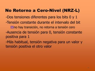 4
No Retorno a Cero-Nivel (NRZ-L)
-Dos tensiones diferentes para los bits 0 y 1
-Tensión constante durante el intervalo del bit
no hay transición, no retorna a tensión cero
-Ausencia de tensión para 0, tensión constante
positiva para 1
-Más habitual, tensión negativa para un valor y
tensión positiva el otro valor
 