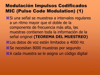 40
Modulación Impulsos Codificados
MIC (Pulse Code Modulation) (1)
Si una señal se muestrea a intervalos regulares
a un ritmo mayor que el doble de la
componente de frecuencia más alta, las
muestras contienen toda la información de la
señal original (TEOREMA DEL MUESTREO)
Los datos de voz están limitados a 4000 Hz
Se necesitan 8000 muestras por segundo
A cada muestra se le asigna un código digital
 
