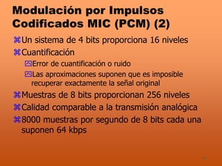 41
Modulación por Impulsos
Codificados MIC (PCM) (2)
Un sistema de 4 bits proporciona 16 niveles
Cuantificación
Error de cuantificación o ruido
Las aproximaciones suponen que es imposible
recuperar exactamente la señal original
Muestras de 8 bits proporcionan 256 niveles
Calidad comparable a la transmisión analógica
8000 muestras por segundo de 8 bits cada una
suponen 64 kbps
 