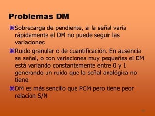 45
Problemas DM
Sobrecarga de pendiente, si la señal varía
rápidamente el DM no puede seguir las
variaciones
Ruido granular o de cuantificación. En ausencia
se señal, o con variaciones muy pequeñas el DM
está variando constantemente entre 0 y 1
generando un ruido que la señal analógica no
tiene
DM es más sencillo que PCM pero tiene peor
relación S/N
 