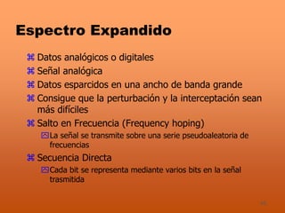 46
Espectro Expandido
 Datos analógicos o digitales
 Señal analógica
 Datos esparcidos en una ancho de banda grande
 Consigue que la perturbación y la interceptación sean
más difíciles
 Salto en Frecuencia (Frequency hoping)
La señal se transmite sobre una serie pseudoaleatoria de
frecuencias
 Secuencia Directa
Cada bit se representa mediante varios bits en la señal
trasmitida
 