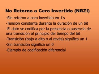 5
No Retorno a Cero Invertido (NRZI)
-Sin retorno a cero invertido en 1’s
-Tensión constante durante la duración de un bit
-El dato se codifica por la presencia o ausencia de
una transición al principio del tiempo del bit
-Transición (bajo a alto o al revés) significa un 1
-Sin transición significa un 0
-Ejemplo de codificación diferencial
 