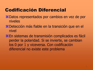 7
Codificación Diferencial
Datos representados por cambios en vez de por
niveles
Detección más fiable en la transición que en el
nivel
En sistemas de transmisión complicados es fácil
perder la polaridad. Si se invierte, se cambian
los 0 por 1 y viceversa. Con codificación
diferencial no existe este problema
 