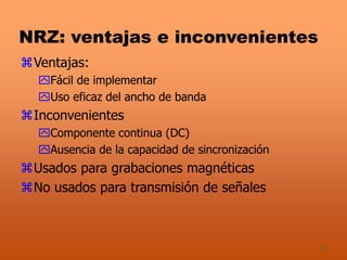 8
NRZ: ventajas e inconvenientes
Ventajas:
Fácil de implementar
Uso eficaz del ancho de banda
Inconvenientes
Componente continua (DC)
Ausencia de la capacidad de sincronización
Usados para grabaciones magnéticas
No usados para transmisión de señales
 