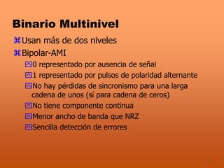 9
Binario Multinivel
Usan más de dos niveles
Bipolar-AMI
0 representado por ausencia de señal
1 representado por pulsos de polaridad alternante
No hay pérdidas de sincronismo para una larga
cadena de unos (sí para cadena de ceros)
No tiene componente continua
Menor ancho de banda que NRZ
Sencilla detección de errores
 
