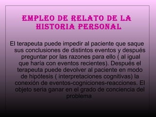 EMPLEO DE RELATO DE LA HISTORIA PERSONAL   El terapeuta puede impedir al paciente que saque sus conclusiones de distintos eventos y después  preguntar por las razones para ello ( al igual que haría con eventos recientes). Después el terapeuta puede devolver al paciente en modo de hipótesis ( interpretaciones cognitivas) la conexión de eventos-cogniciones-reacciones. El objeto seria ganar en el grado de conciencia del problema  