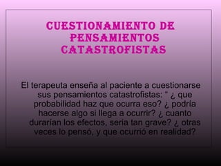 Cuestionamiento de pensamientos catastrofistas   El terapeuta enseña al paciente a cuestionarse sus pensamientos catastrofistas: “ ¿ que probabilidad haz que ocurra eso? ¿ podría hacerse algo si llega a ocurrir? ¿ cuanto durarían los efectos, seria tan grave? ¿ otras veces lo pensó, y que ocurrió en realidad? 