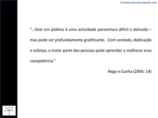 Comunicação/apresentação oral“…falar em público é uma actividade porventura difícil e delicada – mas pode ser profundamente gratificante.  Com vontade, dedicação e esforço, a maior parte das pessoas pode aprender a melhorar essa competência.” Rego e Cunha (2006: 14)
