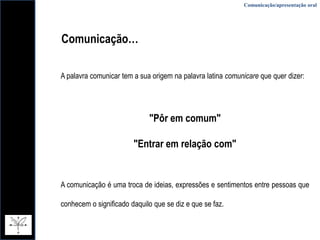 Comunicação/apresentação oralComunicação…A palavra comunicar tem a sua origem na palavra latina comunicareque quer dizer:"Pôr em comum""Entrar em relação com"A comunicação é uma troca de ideias, expressões e sentimentos entre pessoas que conhecem o significado daquilo que se diz e que se faz.