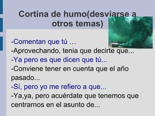 Cortina de humo(desviarse a
otros temas)
-Comentan que tú …
-Aprovechando, tenia que decirte que...
-Ya pero es que dicen que tú...
-Conviene tener en cuenta que el año
pasado...
-Sí, pero yo me refiero a que...
-Ya,ya, pero acuérdate que tenemos que
centrarnos en el asunto de...
 