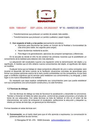 ISSN 1988-6047 DEP. LEGAL: GR 2922/2007 Nº 16 – MARZO DE 2009
C/ Recogidas Nº 45 - 6ºA 18005 Granada csifrevistad@gmail.com 4
- Transformaciones que producen un cambio de estado: tela-vestido.
- Transformaciones que producen un cambio cualitativo: papel mojado.
D. Con respecto al todo y a las partes (pensamiento sincrético).
 Ejercicios para discriminar las partes en función de la finalidad o funcionalidad (la
cola sirve para nadar, los vagones para cargar).
 Hacer dicotomías mediante la acción.
 Para llegar a la generalización, ejercicios de comparar semejanzas y diferencias.
En la escuela es donde el niño ha de construir las primeras nociones que le posibilitarán un
conocimiento de la realidad para elaborar otro más abstracto.
La adquisición del vocabulario supone una regulación entre la denominación del objeto y su
significado. A medida que el niño obtiene nuevos conocimientos del objeto, el significado del objeto
se modifica.
Cualquier tema que se trabaje en clase comporta la utilización de uno o varios conceptos; será
durante el desarrollo del tema cuando se le facilitarán situaciones concretas de aprendizaje para
formar sus propias opiniones acerca de lo real y podrá contrastarlas con los compañeros, lo que dará
jugar a conflictos cognitivos que le servirán para reelaborar sus conocimientos y su lenguaje, y dará
lugar a una nueva interpretación a la realidad.
Es necesario que sepa explicar verbalmente sus conocimientos para que pueda establecer
con sus compañeros una comunicación constructiva y no sólo formativa.
1.3.Técnicas de diálogo.
Con las técnicas de diálogo se trata de favorecer la socialización y desarrollar la convivencia.
Tienden a fomentar el hábito de saber escuchar, control de las propias emociones y el empleo de
tonos de voz adecuados. Con estas técnicas se trata de habituar al niño en el orden de las
intervenciones, así como de enriquecer el vocabulario, perfeccionar la elocución y despertar su
interés por temas de todo tipo, en general por la información.
Formas basadas en estas técnicas son:
1) Conversación: es el medio ideal para que el niño aprenda a expresarse. La conversación la
podemos planificar de dos formas:
 