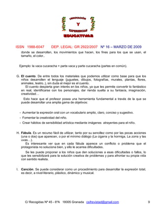 ISSN 1988-6047 DEP. LEGAL: GR 2922/2007 Nº 16 – MARZO DE 2009
C/ Recogidas Nº 45 - 6ºA 18005 Granada csifrevistad@gmail.com 9
donde se desarrollan, los movimientos que hacen, los fines para los que se usan, el
tamaño, el color..
Ejemplo: la vaca cucaracha = parte vaca y parte cucaracha (partes en común).
G. El cuento. De entre todos los materiales que podemos utilizar como base para que los
niños desarrollen el lenguaje (juguetes, dibujos, fotografías, murales, plantas, flores,
animales, teatro..), sin duda el mejor es el cuento.
El cuento despierta gran interés en los niños, ya que les permite convertir lo fantástico
en real, identificarse con los personajes, dar rienda suelta a su fantasía, imaginación,
creatividad…
Esto hace que el profesor posea una herramienta fundamental a través de la que se
puede desarrollar una amplia gama de objetivos:
- Aumentar la expresión oral con un vocabulario amplio, claro, conciso y sugestivo.
- Fomentar la creatividad del niño.
- Crear hábitos de sensibilidad artística mediante imágenes atrayentes para el niño.
H. Fábula. Es un recurso fácil de utilizar, tanto por su sencillez como por las pocas acciones
(una o dos) que aparecen, o por el mínimo diálogo (La cigarra y la hormiga, La zorra y las
uvas…).
Es interesante ver que en cada fábula aparece un conflicto o problema que el
protagonista no soluciona bien, y ello le acarrea dificultades.
Se les puede proponer a los niños que den soluciones a esas dificultades o fallos, lo
que les sensibilizará para la solución creativa de problemas y para afrontar su propia vida
con sentido realista.
I. Canción. Se puede considerar como un procedimiento para desarrollar la expresión total,
es decir, a nivel literario, plástico, dinámico y musical.
 